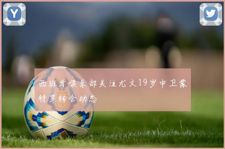 西班牙俱乐部关注尤文19岁中卫蒙特罗转会动态
