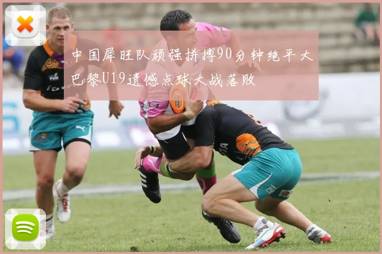 中国犀旺队顽强拼搏90分钟绝平大巴黎U19遗憾点球大战落败