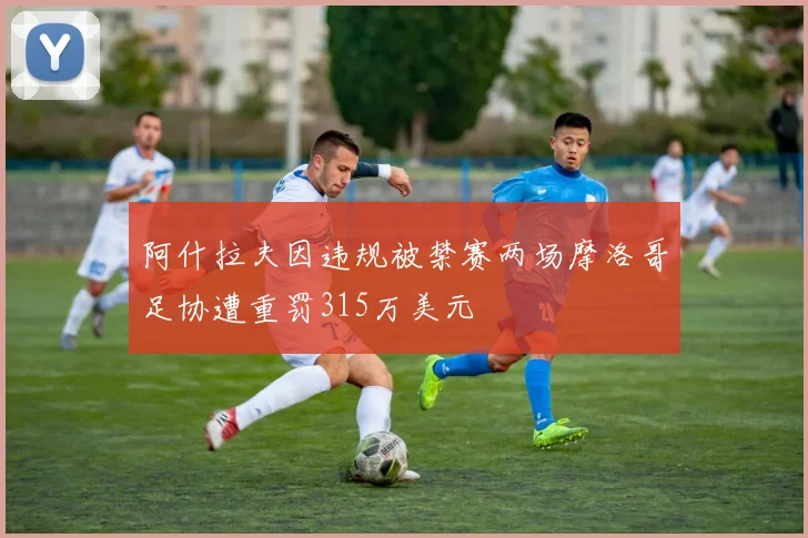 阿什拉夫因违规被禁赛两场摩洛哥足协遭重罚315万美元