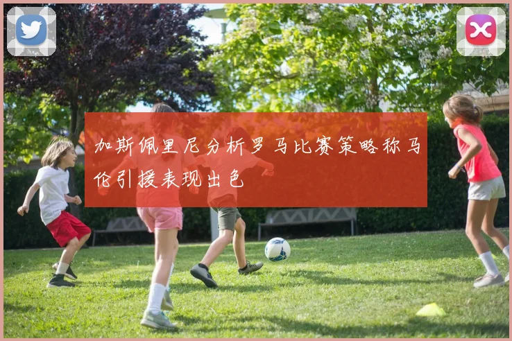 加斯佩里尼分析罗马比赛策略称马伦引援表现出色