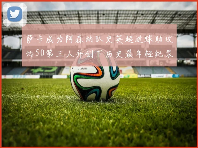 萨卡成为阿森纳队史英超进球助攻均50第三人并创下历史最年轻纪录