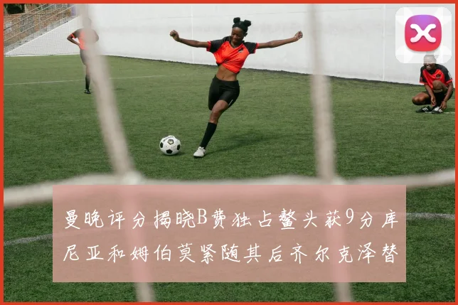 曼晚评分揭晓B费独占鳌头获9分库尼亚和姆伯莫紧随其后齐尔克泽替补仅得5分