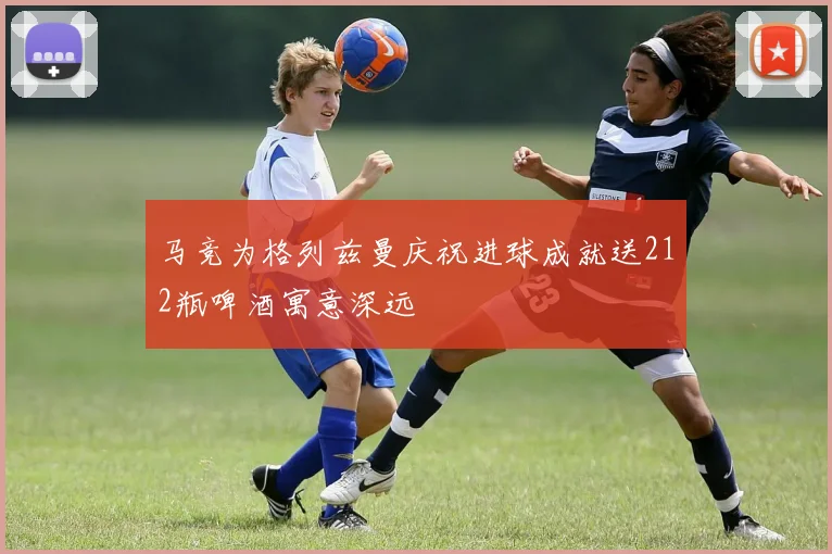 马竞为格列兹曼庆祝进球成就送212瓶啤酒寓意深远