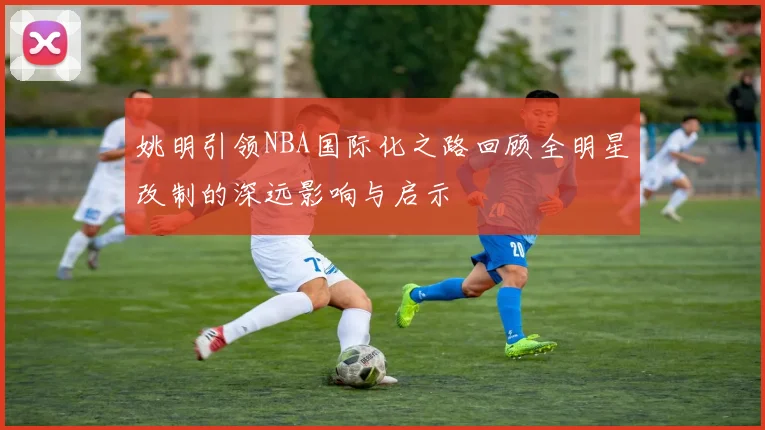 姚明引领NBA国际化之路回顾全明星改制的深远影响与启示