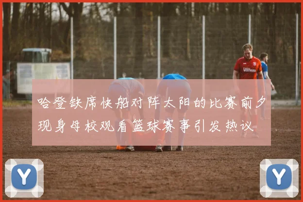 哈登缺席快船对阵太阳的比赛前夕现身母校观看篮球赛事引发热议