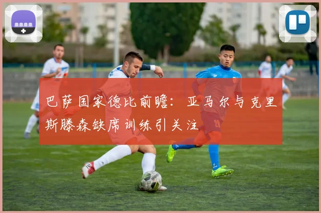 巴萨国家德比前瞻：亚马尔与克里斯滕森缺席训练引关注