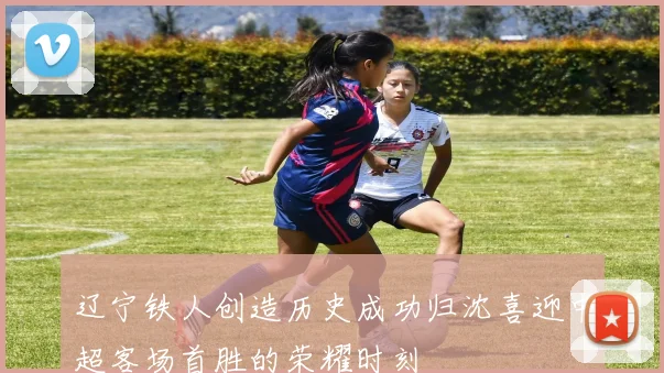 辽宁铁人创造历史成功归沈喜迎中超客场首胜的荣耀时刻