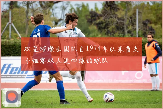 双星璀璨法国队自1974年以来首支小组赛双人进四球的球队