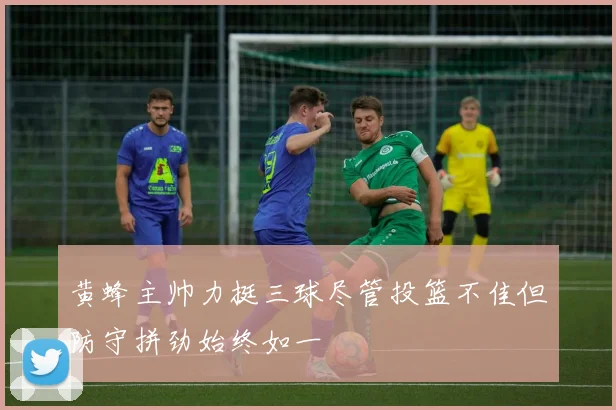 黄蜂主帅力挺三球尽管投篮不佳但防守拼劲始终如一