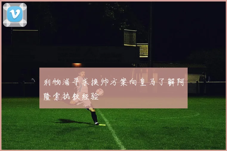 利物浦寻求换帅方案向皇马了解阿隆索执教经验