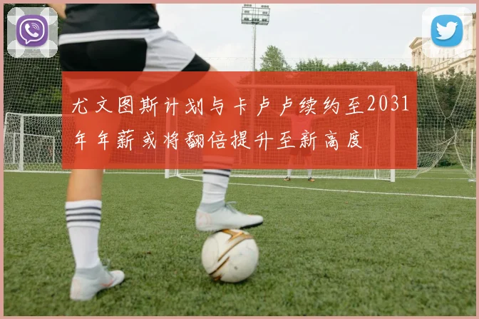 尤文图斯计划与卡卢卢续约至2031年年薪或将翻倍提升至新高度