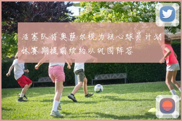 活塞队将奥萨尔视为核心球员计划休赛期提前续约以巩固阵容