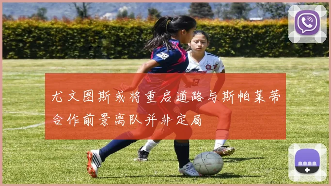 尤文图斯或将重启道路与斯帕莱蒂合作前景离队并非定局