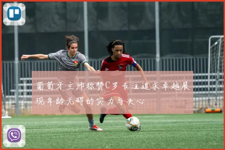 葡萄牙主帅称赞C罗专注追求卓越展现年龄无碍的实力与决心