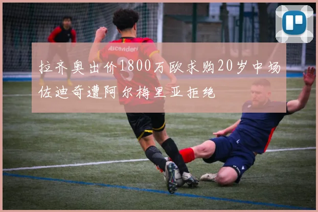 拉齐奥出价1800万欧求购20岁中场佐迪奇遭阿尔梅里亚拒绝
